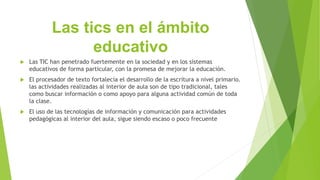 Las tics en el ámbito
educativo
 Las TIC han penetrado fuertemente en la sociedad y en los sistemas
educativos de forma particular, con la promesa de mejorar la educación.
 El procesador de texto fortalecía el desarrollo de la escritura a nivel primario.
las actividades realizadas al interior de aula son de tipo tradicional, tales
como buscar información o como apoyo para alguna actividad común de toda
la clase.
 El uso de las tecnologías de información y comunicación para actividades
pedagógicas al interior del aula, sigue siendo escaso o poco frecuente
 