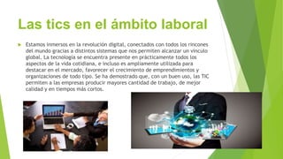 Las tics en el ámbito laboral
 Estamos inmersos en la revolución digital, conectados con todos los rincones
del mundo gracias a distintos sistemas que nos permiten alcanzar un vínculo
global. La tecnología se encuentra presente en prácticamente todos los
aspectos de la vida cotidiana, e incluso es ampliamente utilizada para
destacar en el mercado, favorecer el crecimiento de emprendimientos y
organizaciones de todo tipo. Se ha demostrado que, con un buen uso, las TIC
permiten a las empresas producir mayores cantidad de trabajo, de mejor
calidad y en tiempos más cortos.
 