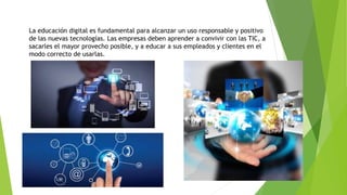 La educación digital es fundamental para alcanzar un uso responsable y positivo
de las nuevas tecnologías. Las empresas deben aprender a convivir con las TIC, a
sacarles el mayor provecho posible, y a educar a sus empleados y clientes en el
modo correcto de usarlas.
 