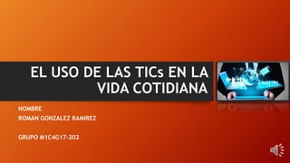 EL USO DE LAS TICs EN LA
VIDA COTIDIANA
NOMBRE
ROMAN GONZALEZ RAMIREZ
GRUPO M1C4G17-202
 