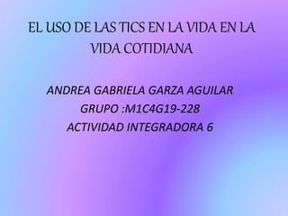 EL USO DE LAS TICS EN LA VIDA EN LA
VIDA COTIDIANA
ANDREA GABRIELA GARZA AGUILAR
GRUPO :M1C4G19-228
ACTIVIDAD INTEGRADORA 6
 