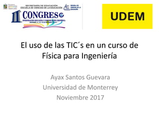 El uso de las TIC´s en un curso de
Física para Ingeniería
Ayax Santos Guevara
Universidad de Monterrey
Noviembre 2017
 