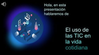 El uso de
las TIC en
la vida
cotidiana
Hola, en esta
presentación
hablaremos de
 