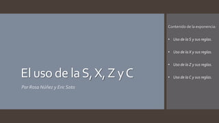 El uso de la S,X, Z y C 
Por Rosa Núñez y Eric Soto 
Contenido de la exponencia: 
• Uso de la S y sus reglas. 
• Uso de la X y sus reglas. 
• Uso de la Z y sus reglas. 
• Uso de la C y sus reglas. 
 