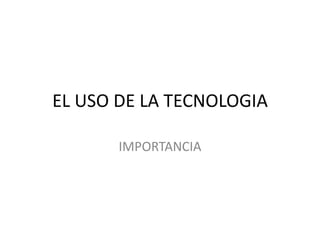 EL USO DE LA TECNOLOGIA
IMPORTANCIA
 