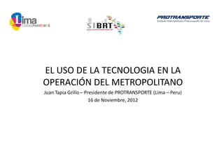 EL USO DE LA TECNOLOGIA EN LA
OPERACIÓN DEL METROPOLITANO
Juan Tapia Grillo – Presidente de PROTRANSPORTE (Lima – Peru)
                      16 de Noviembre, 2012
 