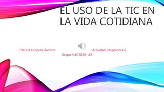 EL USO DE LA TIC EN
LA VIDA COTIDIANA
Patricia Oropeza Ramírez Actividad Integradora 6
Grupo M1C3G30-163
 