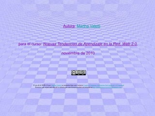 Autora: Martha Valettipara el curso: Nuevas Tendencias de Apendizaje en la Red, Web 2.0,noviembre de 2010El uso de la WEB 2.0 por Martha Valetti se encuentra bajo una Licencia Creative Commons Atribución-NoComercial 3.0 Unported.Permisos que vayan más allá de lo cubierto por esta licencia pueden encontrarse enhttp://tallerdepracticaweb20.blogspot.com/. 