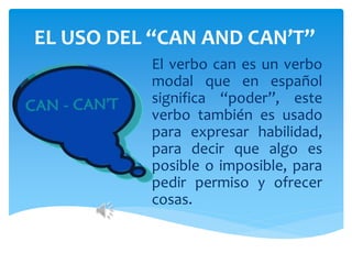 EL USO DEL “CAN AND CAN’T”
El verbo can es un verbo
modal que en español
significa “poder”, este
verbo también es usado
para expresar habilidad,
para decir que algo es
posible o imposible, para
pedir permiso y ofrecer
cosas.
 