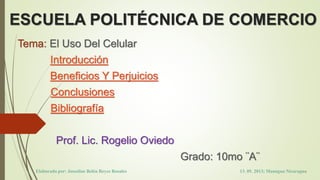 ESCUELA POLITÉCNICA DE COMERCIO
Tema: El Uso Del Celular
Introducción
Beneficios Y Perjuicios
Conclusiones
Bibliografía
Prof. Lic. Rogelio Oviedo
Grado: 10mo ¨A¨
Elaborado por: Josseline Belén Reyes Rosales 13. 05. 2013; Managua Nicaragua
 