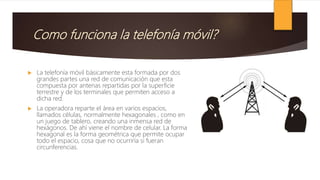 Como funciona la telefonía móvil?
 La telefonía móvil básicamente esta formada por dos
grandes partes una red de comunicación que esta
compuesta por antenas repartidas por la superficie
terrestre y de los terminales que permiten acceso a
dicha red.
 La operadora reparte el área en varios espacios,
llamados células, normalmente hexagonales , como en
un juego de tablero, creando una inmensa red de
hexágonos. De ahí viene el nombre de celular. La forma
hexagonal es la forma geométrica que permite ocupar
todo el espacio, cosa que no ocurriría si fueran
circunferencias.
 