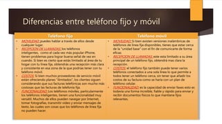 Diferencias entre teléfono fijo y móvil
Teléfono fijo Teléfono móvil
• MOVILIDAD: puedes hablar a través de ellos desde
cualquier lugar.
• RECEPCION DE LLAMADAS: los teléfonos
inteligentes, como el cada vez más popular iPhone,
tienen problemas para lograr buena señal de vez en
cuando. Si bien es cierto que estás limitado al área de tu
hogar con tu línea fija, obtendrás una recepción más clara
y consistente en esa zona de la que podrías tener con tu
teléfono móvil.
• COSTOS: Si bien muchos proveedores de servicio móvil
están ofreciendo planes "ilimitados", los clientes siguen
considerando que sus facturas telefónicas son mucho más
costosas que las facturas de telefonía fija.
• FUNCIONALIDAD: Los teléfonos móviles, particularmente
los teléfonos inteligentes, tienen una funcionalidad muy
versátil. Muchos de ellos pueden navegar por Internet,
tomar fotografías, transmitir video y enviar mensajes de
texto, las cuales son cosas que los teléfonos de línea fija
no pueden hacer.
• MOVILIDAD: Si bien existen versiones inalámbricas de
teléfonos de línea fija disponibles, tienes que estar cerca
de la "unidad base" con el fin de comunicarte de forma
eficaz.
• RECEPCION DE LLAMADAS: este esta limitado a su área
principal de un teléfono fijo, obtendrá mas clara la
recepción.
• COSTOS: el teléfono fijo también puede tener varios
teléfonos conectados a una sola línea lo que permite a
todos tener un teléfono cerca, sin tener que añadir los
costos de su factura como se haría con un plan de
teléfono celular.
• FUNCIONALIDAD: es la capacidad de enviar faxes esto es
todavía una forma increíble, fiable y rápido para enviar y
recibir documentos físicos lo que mantiene fijos
relevantes.
 