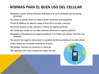 NORMAS PARA EL BUEN USO DEL CELULAR
-Respetar a quien tienes enfrente mirándolo a la cara y evitando que se sienta
ignorad...