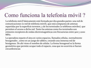 Como funciona la telefonía móvil ?
La telefonía móvil básicamente está formada por dos grandes partes: una red de
comunicaciones (o red de telefonía móvil), que está compuesta de antenas
repartidas por la superficie terrestre, y de los terminales (o teléfonos móviles), que
permiten el acceso a dicha red. Tanto las antenas como los terminales son
emisores-receptores de ondas electromagnéticas con frecuencias entre 900 y 2000
MHz.
La operadora reparte el área en varios espacios, llamados células, normalmente
hexagonales , como en un juego de tablero, creando una inmensa red de
hexágonos. De ahí viene el nombre de celular. La forma hexagonal es la forma
geométrica que permite ocupar todo el espacio, cosa que no ocurriría si fueran
circunferencias
 
