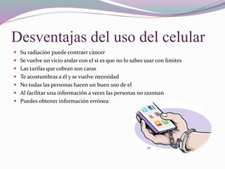 Desventajas del uso del celular
 Su radiación puede contraer cáncer
 Se vuelve un vicio andar con el si es que no lo sabes usar con limites
 Las tarifas que cobran son caras
 Te acostumbras a él y se vuelve necesidad
 No todas las personas hacen un buen uso de el
 Al facilitar una información a veces las personas no razonan
 Puedes obtener información errónea
 