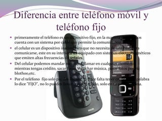 Diferencia entre teléfono móvil y
teléfono fijo
 primeramente el teléfono es un dispositivo fijo, en la mayoría de los casos
cuenta con un sistema por cable que permite la comunicación.
 el celular es un dispositivo inalámbrico que no necesita de una base para
comunicarse, este en su interior está equipado con sistemas electromagnéticos
que emiten altas frecuencias de señales.
 Del celular podemos mandar mensajes, llamar en cualquier momento
mientras tengas crédito, sacar fotos, escuchar música, pasar fotos por vía
blothoo,etc.
 Por el teléfono fijo solo puedes llamar, no hace falta tener crédito, y la palabra
lo dice "FIJO", no lo puedes llevar a ningún lado, solo en tu casa o oficina.
 