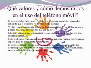 Qué valores y cómo demostrarlos
en el uso del teléfono móvil?
• Responsabilidad: saber usar el celular en horarios y momentos adecuados
sabiendo que el tiempo te rinda en como lo manejes
• Verdad : lo que hagas en tu celular es de responsabilidad y de verdad ya que te
puedes estar engañando con el mal uso de este
• Libertad: usar de manera correcta el celular hará que este tenga buenos fines
sociales y personales
• Justicia: debes ser justo con el uso del celular y usarlo de manera correcta en su
espacio para así descubrirte como persona .
• Respeto: el uso del celular se debe hacerse en espacios correspondientes ,
debes respetar todo espacio en donde este prohibido el uso del celular ,al igual
cuando estés hablando con otra persona
 
