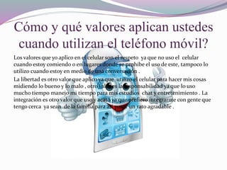Cómo y qué valores aplican ustedes
cuando utilizan el teléfono móvil?
Los valores que yo aplico en el celular son el respeto ya que no uso el celular
cuando estoy comiendo o en lugares donde se prohíbe el uso de este, tampoco lo
utilizo cuando estoy en medio de una conversación .
La libertad es otro valor que aplico ya que utilizo el celular para hacer mis cosas
midiendo lo bueno y lo malo , otro valor es la responsabilidad ya que lo uso
mucho tiempo manejo mi tiempo para mis estudios chat y entretenimiento . La
integración es otro valor que uso y acato ya que prefiero integrarme con gente que
tengo cerca ya sean de la familia para así pasar un rato agradable .
 