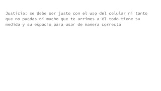 Justicia: se debe ser justo con el uso del celular ni tanto
que no puedas ni mucho que te arrimes a él todo tiene su
medida y su espacio para usar de manera correcta
 
