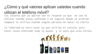 ¿Cómo y qué valores aplican ustedes cuando
utilizan el teléfono móvil?
Los valores que yo aplico son el respeto ya que no uso el
celular cuando estoy comiendo o en lugares donde se prohíbe
tampoco lo utilizo cuando alguna persona me hacer la charla
la libertad es otro valor ya que utilizo mi celular para
hacer cosas midiendo todo lo bueno y lo malo que este ofrece
 