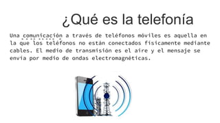 ¿Qué es la telefonía
móvil?Una comunicación a través de teléfonos móviles es aquella en
la que los teléfonos no están conectados físicamente mediante
cables. El medio de transmisión es el aire y el mensaje se
envía por medio de ondas electromagnéticas.
 