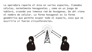 La operadora reparte el área en varios espacios, llamados
células, normalmente hexagonales , como en un juego de
tablero, creando una inmensa red de hexágonos. De ahí viene
el nombre de celular. La forma hexagonal es la forma
geométrica que permite ocupar todo el espacio, cosa que no
ocurriría si fueran circunferencias.
 