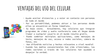 ventajas del uso del celular
· Ayuda acortar distancias y a estar en contacto con personas
de todo el mundo
· Por su portabilidad, podemos ubicar a las personas donde
ellas se encuentren en forma inmediata.
· Su bajo costo. Actualmente, hay celulares que integran
programas de video y audio conferencia como el Skype donde
llamar a cualquier usuario en el mundo resulta gratis.
· Puedo combinar múltiples aplicaciones, como mensajes de
texto, mensajes de voz, acceso a redes sociales, cámara de
fotos, etc
· Han difundido noticias y hechos relevantes a nivel mundial
· Cuando los medios convencionales han sido silenciados, las
redes sociales a través de los celulares han ayudado a
despejar la verdad.
 