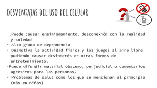 desventajas del uso del celular
.Puede causar ensimismamiento, desconexión con la realidad
y soledad
· Alto grado de dependencia
· Desmotiva la actividad física y los juegos al aire libre
pudiendo causar desinterés en otras formas de
entretenimiento.
·Puede difundir material obsceno, perjudicial o comentarios
agresivos para las personas.
· Problemas de salud como los que se mencionan al principio
(más en niños)
 