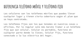 diferencia teléfono móvil y teléfono fijo
Los celulares son los teléfonos móviles que puedes llevar
cualquier lugar y tienen cierta cobertura según el plan que
se haya contratado.
Los teléfonos fijos son los que tenemos en nuestras casas u
oficinas. Por lo regular sale más barato llamar a un teléfono
fijo que aun celular. Celular es portable, funciona en
cualquier parte donde lo lleves. Celular fijo, funciona
conectado a la luz eléctrica del hogar.
 