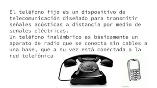 El teléfono fijo es un dispositivo de
telecomunicación diseñado para transmitir
señales acústicas a distancia por medio de
señales eléctricas.
Un teléfono inalámbrico es básicamente un
aparato de radio que se conecta sin cables a
una base, que a su vez está conectada a la
red telefónica loca
 