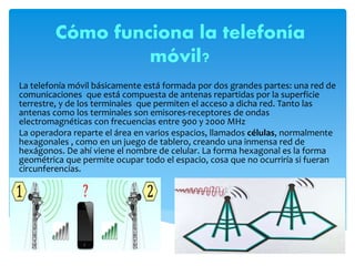 Cómo funciona la telefonía
móvil?
La telefonía móvil básicamente está formada por dos grandes partes: una red de
comunicaciones que está compuesta de antenas repartidas por la superficie
terrestre, y de los terminales que permiten el acceso a dicha red. Tanto las
antenas como los terminales son emisores-receptores de ondas
electromagnéticas con frecuencias entre 900 y 2000 MHz
La operadora reparte el área en varios espacios, llamados células, normalmente
hexagonales , como en un juego de tablero, creando una inmensa red de
hexágonos. De ahí viene el nombre de celular. La forma hexagonal es la forma
geométrica que permite ocupar todo el espacio, cosa que no ocurriría si fueran
circunferencias.
 