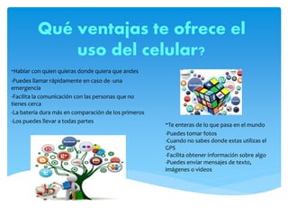 Qué ventajas te ofrece el
uso del celular?
-Hablar con quien quieras donde quiera que andes
-Puedes llamar rápidamente en caso de -una
emergencia
-Facilita la comunicación con las personas que no
tienes cerca
-La batería dura más en comparación de los primeros
-Los puedes llevar a todas partes
-Te enteras de lo que pasa en el mundo
-Puedes tomar fotos
-Cuando no sabes donde estas utilizas el
GPS
-Facilita obtener información sobre algo
-Puedes enviar mensajes de texto,
imágenes o videos
 