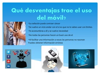 Qué desventajas trae el uso
del móvil?
-Su radiación puede contraer cáncer
-Se vuelve un vicio andar con el si es que no lo sabes usar con limites
-Te acostumbras a él y se vuelve necesidad
-No todas las personas hacen un buen uso de el
-Al facilitar una información a veces las personas no razonan
Puedes obtener información errónea
 