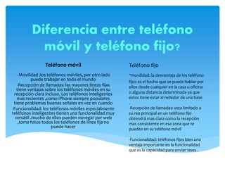 Diferencia entre teléfono
móvil y teléfono fijo?
Teléfono móvil
- Movilidad :los teléfonos móviles, por otro lado
puede trabajar en todo el mundo
-Recepción de llamadas: las mayores líneas fijas
tiene ventajas sobre los teléfonos móviles en su
recepción clara incluso. Los teléfonos inteligentes
mas recientes ,como iPhone siempre populares
tiene problemas buenas señales en vez en cuando
-Funcionalidad: los teléfonos móviles especialmente
teléfonos inteligentes tienen una funcionalidad muy
versátil .mucho de ellos pueden navegar por web
,toma fotos todos los teléfonos de línea fija no
puede hacer
Teléfono fijo
-movilidad: la desventaja de los teléfono
fijos es el hecho que se puede hablar por
ellos desde cualquier en la casa u oficina
o alguna distancia determinada ya que
estos tiene estar al rededor de una base
.
-Recepción de llamadas: esta limitado a
su rea principal en un teléfono fijo
obtendrá mas clara como la recepción
mas consistente en esa zona que te
pueden en su teléfono móvil
-Funcionalidad: teléfonos fijos bien una
ventaja importante en la funcionalidad
que es la capacidad para enviar fases .
 