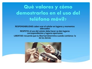 Qué valores y cómo
demostrarlos en el uso del
teléfono móvil?
RESPONSABILIDAD: saber usar el celular en lugares y momentos
adecuados
RESPETO: el uso del celular debe hacer se den lugares
correspondientes y lugares oportunos
LIBERTAD :recuerda que tu libertad determina cuando comienza la
de los demás
 