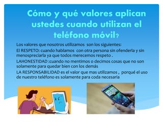 Cómo y qué valores aplican
ustedes cuando utilizan el
teléfono móvil?
Los valores que nosotros utilizamos son los siguientes:
El RESPETO: cuando hablamos con otra persona sin ofenderla y sin
menospreciarla ya que todos merecemos respeto .
LAHONESTIDAD :cuando no mentimos o decimos cosas que no son
solamente para quedar bien con los demás
LA RESPONSABILIDAD es el valor que mas utilizamos , porqué el uso
de nuestro teléfono es solamente para coda necesaria
 