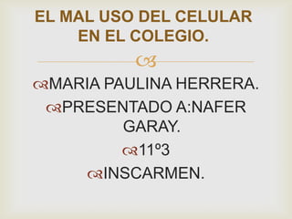 
MARIA PAULINA HERRERA.
PRESENTADO A:NAFER
GARAY.
11º3
INSCARMEN.
EL MAL USO DEL CELULAR
EN EL COLEGIO.
 