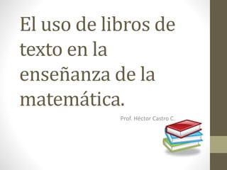 El uso de libros de
texto en la
enseñanza de la
matemática.
Prof. Héctor Castro C.
 