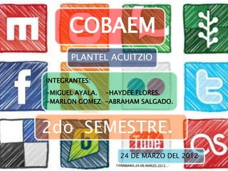 COBAEM
      PLANTEL ACUITZIO

INTEGRANTES:
-MIGUEL AYALA. -HAYDEE FLORES.
-MARLON GOMEZ -ABRAHAM SALGADO.



2do SEMESTRE.
                   24 DE MARZO DEL 2012
                 TARIMBARO 24 DE MARZO 2012   1
 