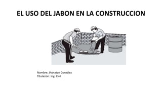 EL USO DEL JABON EN LA CONSTRUCCION
Nombre: Jhonatan Gonzalez
Titulación: Ing. Civil
 