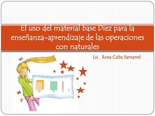 Lic . Rosa Cuba Samamé
El uso del material base Diez para la
enseñanza-aprendizaje de las operaciones
con naturales
 