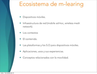 Ecosistema de m-learing
• Dispositivos móviles.
• Infraestructura de red (mobile ad-hoc, wireless mesh
network).
• Los contextos
• El contenido.
• Las plataformas y los S.O para dispositivos móviles.
• Aplicaciones, usos y sus experiencias.
• Conceptos relacionados con la movilidad.
lunes, 7 de octubre de 13
 