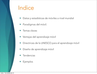 Indice
• Datos y estadísticas de móviles a nivel mundial
• Paradigmas del móvil.
• Temas claves
• Ventajas del aprendizaje móvil
• Directrices de la UNESCO para el aprendizaje móvil
• Diseño de aprendizaje móvil
• Tendencias
• Ejemplos
lunes, 7 de octubre de 13
 
