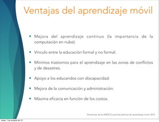 Ventajas del aprendizaje móvil
• Mejora del aprendizaje continuo (la importancia de la
computación en nube).
• Vínculo entre la educación formal y no formal.
• Mínimos trastornos para el aprendizaje en las zonas de conflictos
y de desastres.
• Apoyo a los educandos con discapacidad.
• Mejora de la comunicación y administración.
• Máxima eficacia en función de los costos.
Directrices de la UNESCO para las políticas de aprendizaje móvil, 2013
lunes, 7 de octubre de 13
 