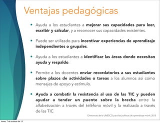 Ventajas pedagógicas
• Ayuda a los estudiantes a mejorar sus capacidades para leer,
escribir y calcular, y a reconocer sus capacidades existentes.
• Puede ser utilizado para incentivar experiencias de aprendizaje
independientes o grupales.
• Ayuda a los estudiantes a identiﬁcar las áreas donde necesitan
ayuda y respaldo.
• Permite a los docentes enviar recordatorios a sus estudiantes
sobre plazos de actividades o tareas a los alumnos así como
mensajes de apoyo y estímulo.
• Ayuda a combatir la resistencia al uso de las TIC y pueden
ayudar a tender un puente sobre la brecha entre la
alfabetización a través del teléfono móvil y la realizada a través
de las TIC
Directrices de la UNESCO para las políticas de aprendizaje móvil, 2013
lunes, 7 de octubre de 13
 