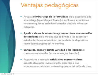 • Ayuda a eliminar algo de la formalidad de la experiencia de
aprendizaje (aprendizaje informal) e involucra a estudiantes
renuentes quienes están familiarizados desde la niñez con
máquinas.
• Ayuda a elevar la autoestima y proporciona una sensación
de conﬁanza en la medida que se brinda a los docentes y
estudiantes la responsabilidad del cuidado de dispositivos
tecnológicos propios del m-learning.
• Enriquece, anima y brinda variedad a las lecciones o
cursos convencionales (en metodologías blended).
• Proporciona a menudo actividades intercurriculares,
aspecto clave para involucrar a los docentes a que
introduzcan actividades m-learning dentro del salón de clase.
Ventajas pedagógicas
lunes, 7 de octubre de 13
 