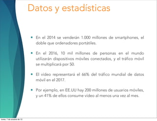 Datos y estadísticas
• En el 2014 se venderán 1.000 millones de smartphones, el
doble que ordenadores portátiles.
• En el 2016, 10 mil millones de personas en el mundo
utilizarán dispositivos móviles conectados, y el tráfico móvil
se multiplicará por 50.
• El vídeo representará el 66% del tráfico mundial de datos
móvil en el 2017.
• Por ejemplo, en EE.UU hay 200 millones de usuarios móviles,
y un 41% de ellos consume vídeo al menos una vez al mes.
lunes, 7 de octubre de 13
 