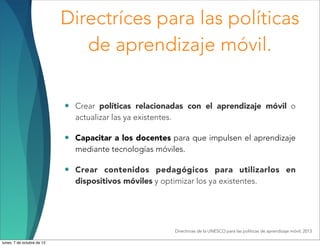 Directríces para las políticas
de aprendizaje móvil.
• Crear políticas relacionadas con el aprendizaje móvil o
actualizar las ya existentes.
• Capacitar a los docentes para que impulsen el aprendizaje
mediante tecnologías móviles.
• Crear contenidos pedagógicos para utilizarlos en
dispositivos móviles y optimizar los ya existentes.
Directrices de la UNESCO para las políticas de aprendizaje móvil, 2013
lunes, 7 de octubre de 13
 
