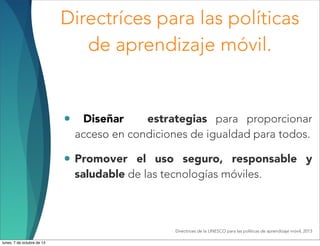 Directríces para las políticas
de aprendizaje móvil.
• Diseñar estrategias para proporcionar
acceso en condiciones de igualdad para todos.
• Promover el uso seguro, responsable y
saludable de las tecnologías móviles.
Directrices de la UNESCO para las políticas de aprendizaje móvil, 2013
lunes, 7 de octubre de 13
 