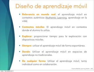 Diseño de aprendizaje móvil
• Relevancia en mundo real: el aprendizaje móvil en
contextos auténticos (Authentic Learning, aprendizaje en la
vida).
• Contextos móviles: El aprendizaje móvil en contextos
donde el alumno lo utiliza.
• Explorar: proporcionar tiempo para la exploración con
dispositivos móviles.
• Siempre: utilizar el aprendizaje móvil de forma espontánea.
• Donde: Utilizar el aprendizaje móvil en espacios de
aprendizaje no tradicionales.
• De cualquier forma: Utilizar el aprendizaje móvil, tanto
individual como en colaboración.
Fuente Mobile Learning InfoKit - JISC
lunes, 7 de octubre de 13
 